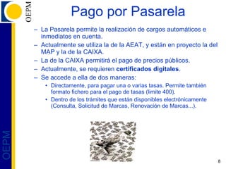 Pago por Pasarela La Pasarela permite la realización de cargos automáticos e inmediatos en cuenta. Actualmente se utiliza la de la AEAT, y están en proyecto la del MAP y la de la CAIXA. La de la CAIXA permitirá el pago de precios públicos. Actualmente, se requieren  certificados digitales . Se accede a ella de dos maneras: Directamente, para pagar una o varias tasas. Permite también formato fichero para el pago de tasas (limite 400). Dentro de los trámites que están disponibles electrónicamente (Consulta, Solicitud de Marcas, Renovación de Marcas...). 
