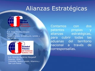 A.A. Jorge Rivera VásquezPatente: 3013Aguascalientes, Guadalajara, Laredo yManzanilloAlianzas EstratégicasContamos con dos patentes propias y alianzas estratégicas, para cubrir todas las aduanas del territorio nacional a través de corresponsalías.A.A. Ricardo Gutiérrez MargaleffPatente: 3846Colombia, Nuevo León, Altamira y San Luis Potosí