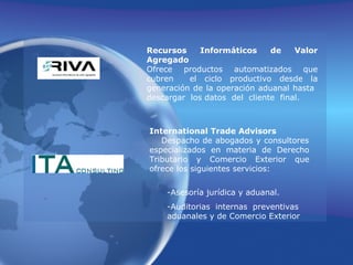 Recursos Informáticos de Valor Agregado                                          Ofrece productos automatizados que cubren  el ciclo productivo desde la generación de la operación aduanal hasta  descargar  los datos  del  cliente  final.International Trade AdvisorsDespacho de abogados y consultores especializados en materia de Derecho Tributario y Comercio Exterior que ofrece los siguientes servicios:                                         -Asesoría jurídica y aduanal.                           -Auditorias internas preventivas aduanales y de Comercio Exterior