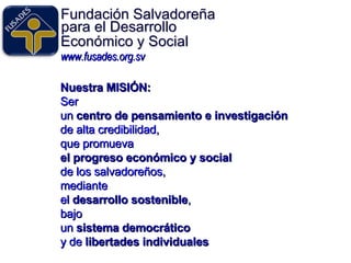 Fundación Salvadoreña www.fusades.org.sv para el Desarrollo Económico y Social Nuestra MISIÓN:   Ser un  centro de pensamiento e investigación   de alta credibilidad,  que promueva el progreso económico y social de los salvadoreños,  mediante el   desarrollo sostenible , bajo  un  sistema democrático   y de  libertades individuales 