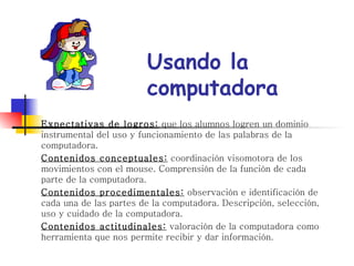 Expectativas de logros:  que los alumnos logren un dominio instrumental del uso y funcionamiento de las palabras de la computadora. Contenidos conceptuales:  coordinación visomotora de los movimientos con el mouse. Comprensión de la función de cada parte de la computadora. Contenidos procedimentales:  observación e identificación de cada una de las partes de la computadora. Descripción, selección, uso y cuidado de la computadora. Contenidos actitudinales:  valoración de la computadora como herramienta que nos permite recibir y dar información. Usando la computadora 