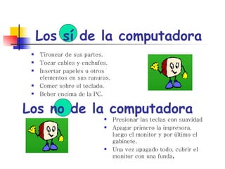 Los sí de la computadora Tironear de sus partes. Tocar cables y enchufes. Insertar papeles u otros elementos en sus ranuras. Comer sobre el teclado. Beber encima de la PC. Los no de la computadora Presionar las teclas con suavidad Apagar primero la impresora, luego el monitor y por último el gabinete. Una vez apagado todo, cubrir el monitor con una funda . 