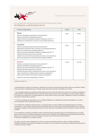 San Salvador E7-31 y La Pradera | (02) 22 22 252 | (09) 54 74 275




PLANES DE ADMINISTRACIÓN DE SITIOS WEB

WEBMASTERING

       SERVICIOS DE WEBMASTERING                                                                         MENSUAL                    ANUAL


       Básico                                                                                            US$ 50                   US$ 500
       Revisión y actualización quincenal y/o mensual del sitio.*
       Hasta tres solicitudes de actividades urgentes.**
       Reporte mensual de actividades realizadas y estadísticas del sitio. ***
       Optimización inicial del sitio e inclusión en los principales directorios.


       Completo                                                                                          US$ 90                   US$ 900
       Revisión y actualización quincenal y/o mensual del sitio.*
       Optimización trimestral del sitio e inclusión en los principales directorios.
       Hasta cinco solicitudes de actividades urgentes.**
       Reporte mensual de actividades realizadas y estadísticas del sitio. ***
       Propuesta de mejoras para el sitio, mensuales.
       Asistencia técnica en todo lo relacionado con el sitio y correo electrónico.
       Hasta una campaña de e-mailing promocional (incluye el diseño). §


       Superior                                                                                          US$ 150                  US$ 1500
       Revisión y actualización quincenal y/o mensual del sitio.*
       Solicitudes ilimitadas de actividades urgentes.**
       Reporte mensual de actividades realizadas y estadísticas del sitio. ***
       Propuesta de mejoras para el sitio, mensuales.
       Asistencia técnica en todo lo relacionado con el sitio y correo electrónico.
       Hasta 4 campañas de e-mailing (incluye los diseño y estadísticas). § §
       Optimización constante (mensual) para máquinas de búsqueda.
       Sistema de comunicación oganizada por internet. ¤

Los precios no incluyen I.V.A.




* Quincenalmente se actualiza no solamente lo solicitado por el cliente sino todo aquello que deba y pueda ser actualizado. También
incluye las mejoras e implementaciones constantes al sitio, propuestas mensuales o solicitadas por el cliente.

** Las actividades urgentes son aquellas que deben publicarse el mismo día. El procedimiento siempre será: solicitar la actividad en la
mañana (de 8:00 a 12:00) adjuntando todos los archivos e información necesarios, para su publicación en la tarde (13:00 a 18:00); o
en la tarde para su publicación a la mañana siguiente. No incluye diseños nuevos, solo cambio, modiﬁcación, corrección, ampliación o
eliminación de información ya existente.

*** Todas las actividades de administración y sus resultados reﬂejados en las estadísticas del sitio serán detalladas en un informe
escrito enviado por email el último día de cada mes.

§ Las campañas de e-mailing no incluyen el envío. A una base de datos con hasta 250 direcciones (proporcionada por el cliente),

el envío tiene un costo de $20, cada 500 direcciones adicionales tienen un costo de $30. Incluye el diseño gráﬁco, pero no incluye la
estrategia de campaña, el cliente deberá proporcionar los textos necesarios y las fotografías si fueran necesarias o las artes del email
si preﬁere.

§ § Las
      campañas de e-mailing con estadísticas incluyen información sobre cuánta gente abrió el email, dónde hicieron click, cuánta
gente re-envió el email a sus amigos, cuánta gente no abrió el email. Estadísticas muy detalladas están disponibles bajo solicitud del
cliente con un recargo adicional. El reporte se adjunta al reporte mensual como documento de MS Excel.
El número de campañas que se incluye es mensual.


¤ El sistema de comunicación organizada es un servicio en internet que permite centralizar y llevar un registro de todas las
actividades realizadas, comunicaciones de trabajo con el cliente, etc. Sin este sistema la comunicación y solicitudes de actualizaciones
se realizan por email o teléfono.
 