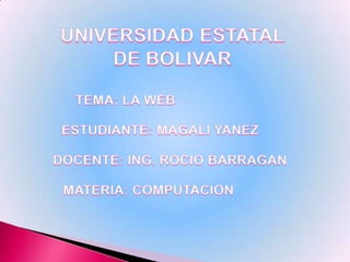 UNIVERSIDAD ESTATAL DE BOLIVAR TEMA: LA WEB ESTUDIANTE: MAGALI YANEZ DOCENTE: ING. ROCIO BARRAGAN MATERIA: COMPUTACION 