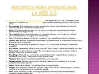 Recursos para aprovechar la web 2.0Recopilación de servicios y herramientas web 2.0 que merece mucho la pena compartir. En este documento, redactado por José Luis Orihuela, se presenta una tabla donde se recogen recursos sobre:Agregadores: Aplicaciones que permiten republicar de manera automatizada los contenidos sindicados de blogs y otras fuentes informativas Blogs: Sitios web autogestionados por sus autores, compuestos por entradas individuales ordenadas en cronología inversa Fitros sociales: Sitios web colaborativos en los que los usuarios proponen y votan historias previamente publicadas en blogs y otros cibermediosFotos: Servicios para alojar, compartir y etiquetar en línea fotografías e imágenes digitales Fuentes RSS: Archivos de metadatos mediante los que se distribuye el contenido actualizado de un sitio separándolo de su diseño Mapas: Servicios en línea de generación, distribución y manipulación de mapas e información geográfica Marcadores y etiquetado social: Aplicaciones para alojar, anotar y compartir enlaces de sitios web Metaversos: Mundos artificiales construidos por los propios usuarios que participan mediante avatares en entornos tridimensionales Microblogs: Sitios web que combinan las características de los blogs con la brevedad de la mensajería instantánea y las funciones de las redes sociales Podcasts: Distribución mediante fuentes RSS de archivos de audio Redes sociales: Servicios que permiten establecer relaciones entre usuarios de la red que comparten intereses u objetivos Vídeos: Servicios para alojar y compartir en línea archivos de vídeo Widgets: Pequeñas aplicaciones que permiten configurar de manera personalizada un sitio web u optimizar el funcionamiento de un programa o servicio Wikis: Sitios web en los que los usuarios pueden editar contenidos directamente desde el navegador (enciclopedias online)http://consultoriaenred.com/herramientas/recursos-para-aprovechar-la-web-20