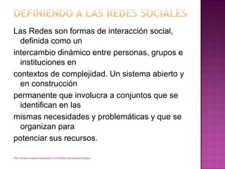 Definiendo a las redes socialesLas Redes son formas de interacción social, definida como unintercambio dinámico entre personas, grupos e instituciones encontextos de complejidad. Un sistema abierto y en construcciónpermanente que involucra a conjuntos que se identifican en lasmismas necesidades y problemáticas y que se organizan parapotenciar sus recursos.http://www.maestrosdelweb.com/editorial/redessociales/