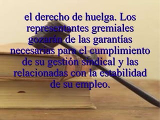 el derecho de huelga. Los representantes gremiales gozarán de las garantías necesarias para el cumplimiento de su gestión sindical y las relacionadas con la estabilidad de su empleo. 