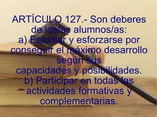 ARTÍCULO 127.- Son deberes de los/as alumnos/as: a) Estudiar y esforzarse por conseguir el máximo desarrollo según sus capacidades y posibilidades. b) Participar en todas las actividades formativas y complementarias. 