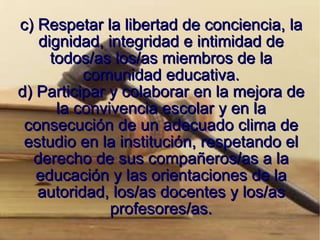 c) Respetar la libertad de conciencia, la dignidad, integridad e intimidad de todos/as los/as miembros de la comunidad educativa. d) Participar y colaborar en la mejora de la convivencia escolar y en la consecución de un adecuado clima de estudio en la institución, respetando el derecho de sus compañeros/as a la educación y las orientaciones de la autoridad, los/as docentes y los/as profesores/as. 