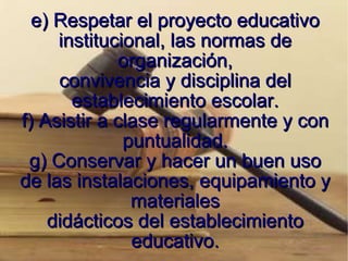 e) Respetar el proyecto educativo institucional, las normas de organización, convivencia y disciplina del establecimiento escolar. f) Asistir a clase regularmente y con puntualidad. g) Conservar y hacer un buen uso de las instalaciones, equipamiento y materiales didácticos del establecimiento educativo. 