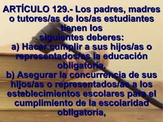 ARTÍCULO 129.- Los padres, madres o tutores/as de los/as estudiantes tienen los siguientes deberes: a) Hacer cumplir a sus hijos/as o representados/as la educación obligatoria. b) Asegurar la concurrencia de sus hijos/as o representados/as a los establecimientos escolares para el cumplimiento de la escolaridad obligatoria, 