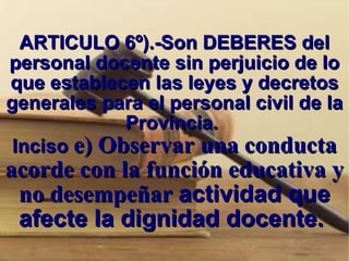 ARTICULO 6º).-Son DEBERES del personal docente sin perjuicio de lo que establecen las leyes y decretos generales para el personal civil de la Provincia.  Inciso  e) Observar una conducta acorde con la función educativa y no desempeñar  actividad que afecte la dignidad docente.  