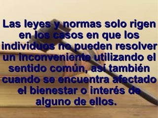 Las leyes y normas solo rigen en los casos en que los individuos no pueden resolver un inconveniente utilizando el sentido común, así también cuando se encuentra afectado el bienestar o interés de alguno de ellos.  