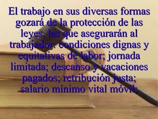 El trabajo en sus diversas formas gozará de la protección de las leyes, las que asegurarán al trabajador: condiciones dignas y equitativas de labor; jornada limitada; descanso y vacaciones pagados; retribución justa; salario mínimo vital móvil; 