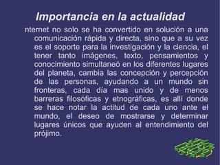 ¿ Que es el Internet ? Internet es un conjunto descentralizado de redes de comunicación interconectadas, que utilizan la familia de protocolos TCP/IP, garantizando que las redes físicas heterogéneas que la componen funcionen como una red lógica única, de alcance mundial. Sus orígenes se remontan a 1969, cuando se estableció la primera conexión de computadoras, conocida como ARPANET, entre tres universidades en California y una en Utah, Estados Unidos. 