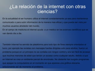 ¿La relación de la internet con otras ciencias? En la actualidad el ser humano utiliza el internet constantemente ya sea para mantenerce  comunicado o para subir informacion de la manera mas eficaz y que pueda ser vista por muchos usuarios alrededor del mundo. En el campo de medicina el internet ayuda  a un medico en los avances cientificos que se van dando dia a dia. También Internet ha servido de plataforma para todo tipo de fines siempre orientados al lucro, por ejemplo las revistas con mensajes fuertes dirigidas solo para adultos, fueron un problema porque en un principio no se contaba con ningún control y era tan fácil de accesar que muchos menores de edad que tenían un acceso como cualquier adulto, debido a que en Internet se crea un ambiente parcial de anonimato. No obstante han surgido programas que apagan la computadora en el momento en que aparece una gráfica obscena, solucionando así de momento el problema. 