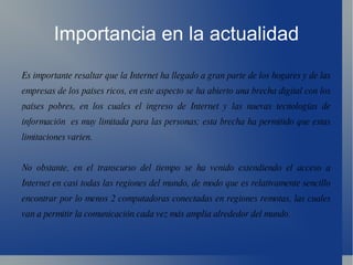 Importancia en la actualidad Es importante resaltar que la Internet ha llegado a gran parte de los hogares y de las empresas de los países ricos, en este aspecto se ha abierto una brecha digital con los países pobres, en los cuales el ingreso de Internet y las nuevas tecnologías de información  es muy limitada para las personas; esta brecha ha permitido que estas limitaciones varien. No obstante, en el transcurso del tiempo se ha venido extendiendo el acceso a Internet en casi todas las regiones del mundo, de modo que es relativamente sencillo encontrar por lo menos 2 computadoras conectadas en regiones remotas, las cuales van a permitir la comunicación cada vez más amplia alrededor del mundo. 