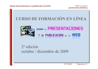 Diseño de presentaciones y su publicación en la Web                 CRIF Las Acacias
                                                            puente@educa.madrid.org




       CURSO DE FORMACIÓN EN LÍNEA




              2ª edición
              octubre / diciembre de 2009

                                                      07/10/2009      Diapositiva 1
 