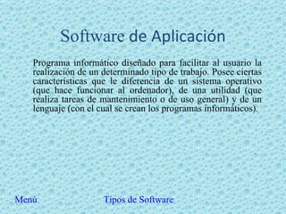 Software  de Aplicación Programa informático diseñado para facilitar al usuario la realización de un determinado tipo de trabajo. Posee ciertas características que le diferencia de un sistema operativo (que hace funcionar al ordenador), de una utilidad (que realiza tareas de mantenimiento o de uso general) y de un lenguaje (con el cual se crean los programas informáticos).  Menú Tipos de Software 