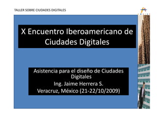 TALLER SOBRE CIUDADES DIGITALES




    X Encuentro Iberoamericano de
          Ciudades Digitales


           Asistencia para el diseño de Ciudades
                           Digitales
                   Ing. Jaime Herrera S.
            Veracruz, México (21-22/10/2009)
 