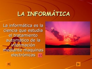 LA INFORMÁTICALA INFORMÁTICA
La informática es laLa informática es la
ciencia que estudiaciencia que estudia
el tratamientoel tratamiento
automático de laautomático de la
informacióninformación
mediante maquinasmediante maquinas
electrónicaselectrónicas
 