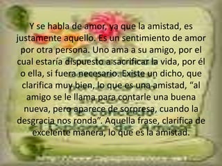 Y se habla de amor, ya que la amistad, es justamente aquello. Es un sentimiento de amor por otra persona. Uno ama a su amigo, por el cual estaría dispuesto a sacrificar la vida, por él o ella, si fuera necesario. Existe un dicho, que clarifica muy bien, lo que es una amistad, “al amigo se le llama para contarle una buena nueva, pero aparece de sorpresa, cuando la desgracia nos ronda”. Aquella frase, clarifica de excelente manera, lo que es la amistad. 