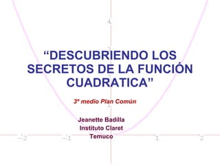 “ DESCUBRIENDO LOS SECRETOS DE LA FUNCIÓN CUADRATICA” Jeanette Badilla Instituto Claret Temuco 3º medio Plan Común 