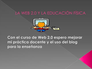 LA WEB 2.0 Y LA EDUCACIÓN FÍSICA Con el curso de Web 2.0 espero mejorar mi práctica docente y el uso del blog para la enseñanza 