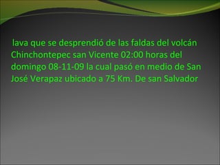 lava que se desprendió de las faldas del volcán Chinchontepec san Vicente 02:00 horas del domingo 08-11-09 la cual pasó en medio de San José Verapaz ubicado a 75 Km. De san Salvador