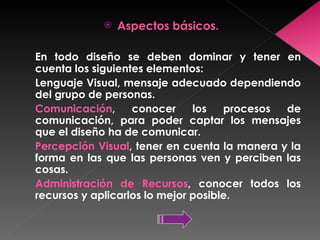 Aspectos básicos. En todo diseño se deben dominar y tener en cuenta los siguientes elementos: Lenguaje Visual, mensaje adecuado dependiendo del grupo de personas. Comunicación , conocer los procesos de comunicación, para poder captar los mensajes que el diseño ha de comunicar. Percepción Visual , tener en cuenta la manera y la forma en las que las personas ven y perciben las cosas. Administración de Recursos , conocer todos los recursos y aplicarlos lo mejor posible. 