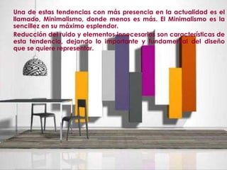 Una de estas tendencias con más presencia en la actualidad es el llamado, Minimalismo, donde menos es más. El Minimalismo es la sencillez en su máximo esplendor. Reducción del ruido y elementos innecesarios son características de esta tendencia, dejando lo importante y fundamental del diseño que se quiere representar. 