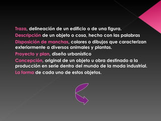 Traza , delineación de un edificio o de una figura. Descripción  de un objeto o cosa, hecho con las palabras Disposición de manchas , colores o dibujos que caracterizan exteriormente a diversos animales y plantas. Proyecto y plan , diseño urbanístico Concepción , original de un objeto u obra destinado a la producción en serie dentro del mundo de la moda industrial. La forma  de cada uno de estos objetos. 