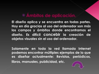 Ámbitos de aplicación. El diseño aplica y se encuentra en todas partes. Hoy en día gracias al uso del ordenador son más los campos y ámbitos donde encontramos el diseño. Es difícil  concebir  la creación de objetos visuales sin el uso del ordenador.  Solamente en toda la red llamada Internet podemos encontrar múltiples ejemplos de lo que es diseñar actualmente: Revistas, periódicos, libros, manuales, publicidad, etc.   