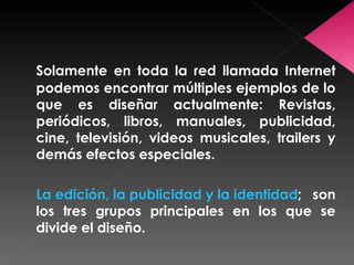 Solamente en toda la red llamada Internet podemos encontrar múltiples ejemplos de lo que es diseñar actualmente: Revistas, periódicos, libros, manuales, publicidad, cine, televisión, videos musicales, trailers y demás efectos especiales. La edición, la publicidad y la identidad ; son los tres grupos principales en los que se divide el diseño. 