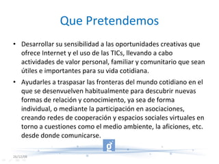 Que Pretendemos Desarrollar su sensibilidad a las oportunidades creativas que ofrece Internet y el uso de las TICs, llevando a cabo actividades de valor personal, familiar y comunitario que sean útiles e importantes para su vida cotidiana.  Ayudarles a traspasar las fronteras del mundo cotidiano en el que se desenvuelven habitualmente para descubrir nuevas formas de relación y conocimiento, ya sea de forma individual, o mediante la participación en asociaciones, creando redes de cooperación y espacios sociales virtuales en torno a cuestiones como el medio ambiente, la aficiones, etc. desde donde comunicarse.  26/12/08 
