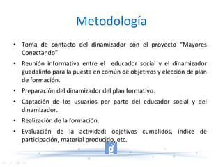 Metodología Toma de contacto del dinamizador con el proyecto “Mayores Conectando” Reunión informativa entre el  educador social y el dinamizador guadalinfo para la puesta en común de objetivos y elección de plan de formación. Preparación del dinamizador del plan formativo. Captación de los usuarios por parte del educador social y del dinamizador. Realización de la formación. Evaluación de la actividad: objetivos cumplidos, índice de participación, material producido, etc. 