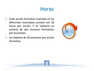 Horas Cada acción formativa realizada en los diferentes municipios contará con 10 horas por acción. Y se realizará un mínimo de dos acciones formativas por municipio. Un máximo de 30 personas por acción formativa. 