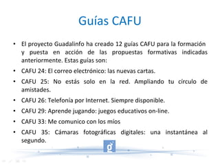 Guías CAFU El proyecto Guadalinfo ha creado 12 guías CAFU para la formación  y puesta en acción de las propuestas formativas indicadas anteriormente. Estas guías son: CAFU 24: El correo electrónico: las nuevas cartas. CAFU 25: No estás solo en la red. Ampliando tu círculo de amistades. CAFU 26: Telefonía por Internet. Siempre disponible. CAFU 29: Aprende jugando: juegos educativos on-line. CAFU 33: Me comunico con los míos CAFU 35: Cámaras fotográficas digitales: una instantánea al segundo. 