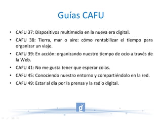 Guías CAFU CAFU 37: Dispositivos multimedia en la nueva era digital. CAFU 38: Tierra, mar o aire: cómo rentabilizar el tiempo para organizar un viaje. CAFU 39: En acción: organizando nuestro tiempo de ocio a través de la Web. CAFU 41: No me gusta tener que esperar colas. CAFU 45: Conociendo nuestro entorno y compartiéndolo en la red. CAFU 49: Estar al día por la prensa y la radio digital. 