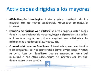 Actividades dirigidas a los mayores Alfabetización tecnológica:  Inicio y primer contacto de los mayores con las nuevas tecnologías. Procesador de textos e Internet. Creación de páginas web y blogs:  Se crean páginas web o blogs donde las asociaciones de mayores, hogar del pensionista o asilos realizan una pagina web donde explican sus actividades, lo reflejan mediante fotografías, videos, etc. Comunicación con los familiares:  A través de correo electrónico o de programas de videoconferencia como Skype, Ekiga y Amsn se comunican con familiares que se encuentran fuera del municipio o con otras asociaciones de mayores con las que tienen intereses en común. 