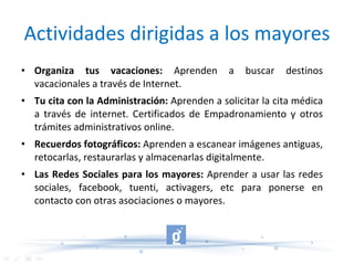 Actividades dirigidas a los mayores Organiza tus vacaciones:  Aprenden a buscar destinos vacacionales a través de Internet. Tu cita con la Administración:  Aprenden a solicitar la cita médica a través de internet. Certificados de Empadronamiento y otros trámites administrativos online. Recuerdos fotográficos:  Aprenden a escanear imágenes antiguas, retocarlas, restaurarlas y almacenarlas digitalmente. Las Redes Sociales para los mayores:  Aprender a usar las redes sociales, facebook, tuenti, activagers, etc para ponerse en contacto con otras asociaciones o mayores. 