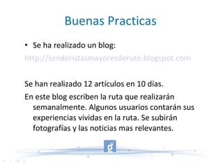 Buenas Practicas Se ha realizado un blog: http://senderistasmayoresderute.blogspot.com Se han realizado 12 artículos en 10 días. En este blog escriben la ruta que realizarán semanalmente. Algunos usuarios contarán sus experiencias vividas en la ruta. Se subirán fotografías y las noticias mas relevantes. 