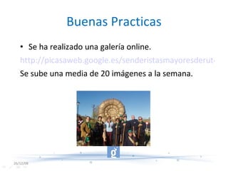 Buenas Practicas Se ha realizado una galería online. http://picasaweb.google.es/senderistasmayoresderute/ Se sube una media de 20 imágenes a la semana. 26/12/08 