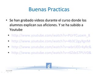 Buenas Practicas Se han grabado videos durante el curso donde los alumnos explican sus aficiones. Y se ha subido a Youtube http://www.youtube.com/watch?v=PUrYCuoxm_8 http://www.youtube.com/watch?v=4b3C2gyXgnM http://www.youtube.com/watch?v=wbrUEEr4yRc&feature=related http://www.youtube.com/watch?v=r6ZdxS7PUV0&feature=related 26/12/08 