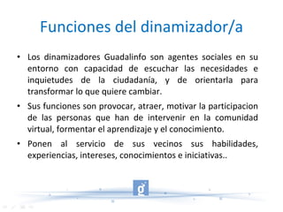 Funciones del dinamizador/a Los dinamizadores Guadalinfo son agentes sociales en su entorno con capacidad de escuchar las necesidades e inquietudes de la ciudadanía, y de orientarla para transformar lo que quiere cambiar. Sus funciones son provocar, atraer, motivar la participacion de las personas que han de intervenir en la comunidad virtual, formentar el aprendizaje y el conocimiento. Ponen al servicio de sus vecinos sus habilidades, experiencias, intereses, conocimientos e iniciativas.. 