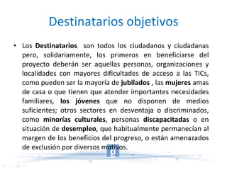 Destinatarios objetivos Los  Destinatarios   son todos los ciudadanos y ciudadanas pero, solidariamente, los primeros en beneficiarse del proyecto deberán ser aquellas personas, organizaciones y localidades con mayores dificultades de acceso a las TICs, como pueden ser la mayoría de  jubilados  , las  mujeres  amas de casa o que tienen que atender importantes necesidades familiares,  los jóvenes  que no disponen de medios suficientes; otros sectores en desventaja o discriminados, como  minorías culturales , personas  discapacitadas  o en situación de  desempleo , que habitualmente permanecían al margen de los beneficios del progreso, o están amenazados de exclusión por diversos motivos. 