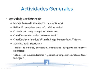Actividades Generales Actividades de formación:  Manejo básico de ordenadores, telefonía movil… Utilización de aplicaciones informáticas básicas Conexión, acceso y navegación a Internet. Creación de cuentas de correo electrónico. Creación de contenidos: Wikanda, Blogs, Comunidades Virtuales. Administración Electrónica Talleres de empleo, curriculum, entrevistas, búsqueda en internet de empleo. Talleres con emprendedores y pequeños empresarios. Cómo llevar tu negocio. 