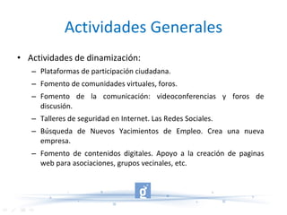 Actividades Generales Actividades de dinamización: Plataformas de participación ciudadana. Fomento de comunidades virtuales, foros. Fomento de la comunicación: videoconferencias y foros de discusión. Talleres de seguridad en Internet. Las Redes Sociales. Búsqueda de Nuevos Yacimientos de Empleo. Crea una nueva empresa. Fomento de contenidos digitales. Apoyo a la creación de paginas web para asociaciones, grupos vecinales, etc. 