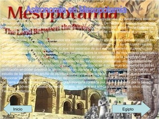 Astronomia en Mesopotamia Herramienta para predecir la ubicación estelar dentro de la Mesopotámica los Babilónicos estaban tecnológicamente mucho más avanzados que sus competidores. De hecho su avance tecnológico era tan elevado que la calidad y complejidad de los equipos utilizados por éstos hacía rivalidad a los empleados mucho tiempo después por los Griegos, con equipos muy similares al gnomon, la clepsidra, y el polos. Llamativamente su estudio de los cielos era empírico, realizando anotaciones matemáticas de todo lo observado  -matemática que heredaron y continuaron de los sumerios- , y su realizando varios análisis extremadamente analíticos  -lo que los separaba de sus extremadamente supersticiosos vecinos- . Gran énfasis se encuentra en sus estudios sobre la erraticidad del movimiento planetario. Efectivamente, su mayor área de investigación, consistía en poder predecir la periocidad del desaparecer de los astros en el cielo y establecer las estaciones planetarias  -muy posiblemente con el fin de construir mejores horóscopos- . Tanto avanzaron en éste campo que fueron la primer civilización en poder predecir la ubicación de un planeta a futuro matemáticamente. De hecho, el estudio de las tablas de arcilla de escritura cuneiforme que legaron, permite saber que pudieron solucionar los problemas de alteración del movimiento en ciertos astros erráticos. La Tierra estaba representada con una gran montaña rodeada por agua y cubierta por la bóveda celeste. La bóveda no estaba formada por aíre, sino que era sólida y los picos más altos de la Tierra la sostenían.   Egipto Inicio 