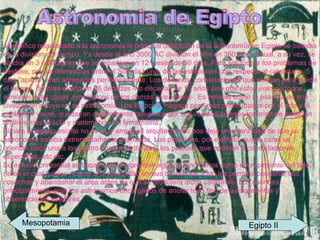 Astronomia de Egipto  Jeroglífico relacionado a la astronomía la principal utilización de la astronomía en Egipto se basaba en la división del tiempo. Ya desde el año 3000 AC dividían el año en 360 días el cual, a su vez, se dividía en 3 estaciones que se repartían en 12 meses de 30 días. Para solucionar los problemas de desfase, por las diferencias entre el Sol y la Luna, de las estaciones con respecto al calendario, 5 días “aparte” eran agregados periódicamente. Los decanos, constelaciones que servían para dividir el tiempo, dividían el año en 36 décadas  -no décadas de 10 años sino que éstos eran períodos similares a las casas astrológicas de los demás calendarios- . Es notable como la esencia de una civilización influye en su astronomía. Los Egipcios magnos pero más preocupados por el arte y el esplendor visual, quedarían ampliamente relegados por sus vecinos quienes tratarían de hacer un análisis más exacto y matemático del firmamento. Si bien el legado escrito no es muy amplio el arquitectónico nos deja una clara idea de que su astronomía estaba extremadamente avanzada. Las pirámides, por ejemplo, cuyas caras se orientan cada una a los cuatro puntos cardinales, los palacios que apuntan a constelaciones especificas, etc etc. Su estudio primordial se basaba en comprender algunos fenómenos como el crecimiento del Nilo, río en el cual habían notado una periocidad en sus desbordes. Esto les permitía coordinar sus cosechas y abandonar el área antes de que se produjera dicha catastrofe. Los escribas, principalmente, eran los astrónomos encargados de anotar todo tipo de avistamientos y observaciones estelares.  Mesopotamia Egipto II 